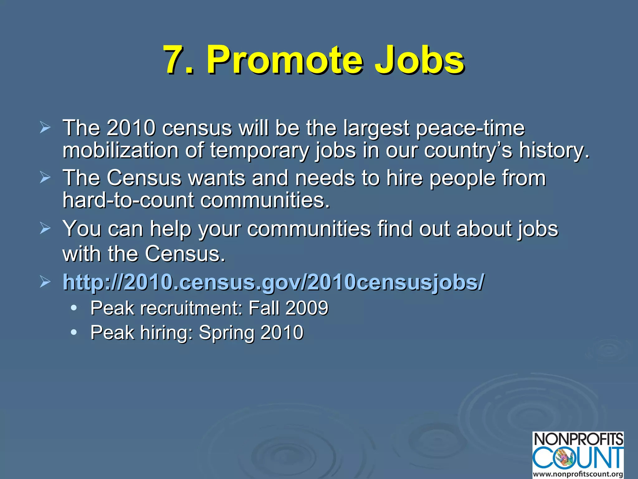7. Promote Jobs   The 2010 census will be the largest peace-time mobilization of temporary jobs in our country’s history. The Census wants and needs to hire people from hard-to-count communities. You can help your communities find out about jobs with the Census.   http://2010.census.gov/2010censusjobs/ Peak recruitment: Fall 2009 Peak hiring: Spring 2010 