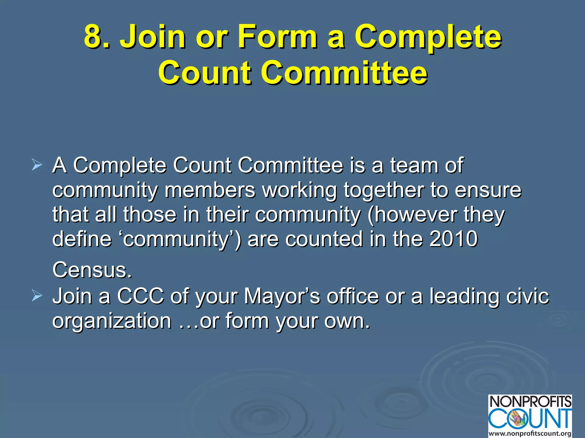 8. Join or Form a Complete Count Committee A Complete Count Committee is a team of community members working together to ensure that all those in their community (however they define ‘community’) are counted in the 2010 Census.   Join a CCC of your Mayor’s office or a leading civic organization …or form your own. 