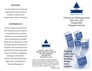MISSION
To assist individuals and nonprofit 
  organizations in preserving and 
     building a strong financial 
foundation for a better community.                                                                         Financial Management
                                                                                                                Services for
                                                                                                                 Nonprofit
        EXPERIENCE
                                                                                                               Organizations
 Almost a decade of experience in 
both the financial services industry 
  and nonprofit sector, including 
 experience as a personal financial 
 planner specializing in charitable 
giving, and working directly in small 
and large nonprofit organizations. 
Nonprofit work included executive 
administration, fundraising, public                  Crystal L. Thies, M.P.A.
                                                  1660 West 2nd Street, Suite 850                          Helping
relations, volunteer management,                       Cleveland, OH 44113                                 make your
                                                           (216) 592-7355
    and program development.  
                                                        cthies@finsvcs.com                                 financial
 Master’s of Public Administration 
                                         Crystal L. Thies is a registered representative of and offers     building
  degree with a specialization in        securities, investment advisory and financial planning services
                                         through MML Investors Services, Inc. Member SIPC. Insurance
                                                                                                           blocks
      Nonprofit Management.              offered through Massachusetts Mutual Life Insurance Company
                                         and other fine companies. Supervisory Office: 1660 West 2nd
                                                                                                           work
                                         St., Suite 850 Cleveland, OH 44113 216.621.5680                   together
                                                                                       CRN201010-111882
 