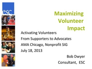 Maximizing
Volunteer
Impact
Activating Volunteers
From Supporters to Advocates
AMA Chicago, Nonprofit SIG
July 18, 2013
Bob Dwyer
Consultant, ESC
 