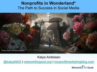 Nonprofits in Wonderland*
                        The Path to Success in Social Media




*Photos: Alice in Wonderland Movie




                        Katya Andresen
   @katyaN4G | networkforgood.org | nonprofitmarketingblog.com
 