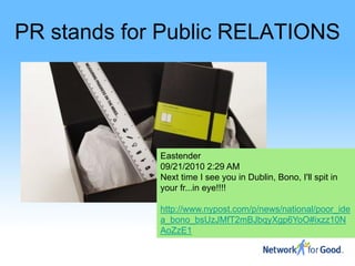 PR stands for Public RELATIONS




             Eastender
             09/21/2010 2:29 AM
             Next time I see you in Dublin, Bono, I'll spit in
             your fr...in eye!!!!

             http://www.nypost.com/p/news/national/poor_ide
             a_bono_bsUzJMfT2mBJbqyXgp6YoO#ixzz10N
             AoZzE1
 