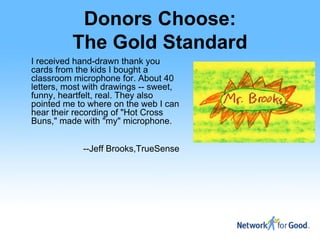 Donors Choose:
          The Gold Standard
I received hand-drawn thank you
cards from the kids I bought a
classroom microphone for. About 40
letters, most with drawings -- sweet,
funny, heartfelt, real. They also
pointed me to where on the web I can
hear their recording of "Hot Cross
Buns," made with "my" microphone.


             --Jeff Brooks,TrueSense
 