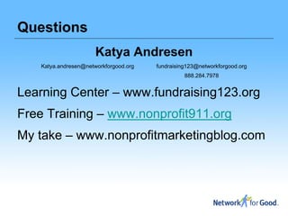 Questions
                       Katya Andresen
    Katya.andresen@networkforgood.org   fundraising123@networkforgood.org
                                                  888.284.7978


Learning Center – www.fundraising123.org
Free Training – www.nonprofit911.org
My take – www.nonprofitmarketingblog.com
 