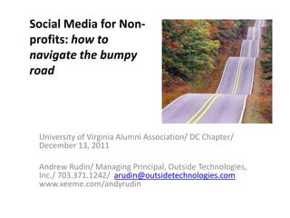 Social Media for Non-
profits: how to
navigate the bumpy
road




 University of Virginia Alumni Association/ DC Chapter/
 December 13, 2011

 Andrew Rudin/ Managing Principal, Outside Technologies,
 Inc./ 703.371.1242/ arudin@outsidetechnologies.com
 www.xeeme.com/andyrudin
 