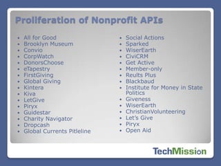 Proliferation of Nonprofit APIs
   All for Good                   Social Actions
   Brooklyn Museum                Sparked
   Convio                         WiserEarth
   CorpWatch                      CiviCRM
   DonorsChoose                   Get Active
   eTapestry                      Member-only
   FirstGiving                    Reults Plus
   Global Giving                  Blackbaud
   Kintera                        Institute for Money in State
   Kiva                            Politics
   LetGive                        Giveness
   Piryx                          WiserEarth
   Guidestar                      ChristianVolunteering
   Charity Navigator              Let’s Give
   Dropcash                       Piryx
   Global Currents Pitleline      Open Aid
 