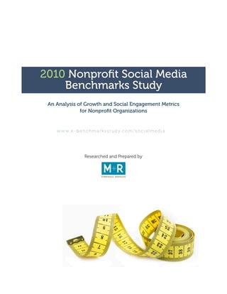 2010 Nonprofit Social Media
    Benchmarks Study
 An Analysis of Growth and Social Engagement Metrics
              for Nonprofit Organizations


    w w w. e - b e n c h m a r k s s t u d y. c o m / s o c i a l m e d i a




                      Researched and Prepared by
 