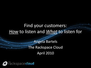 Find your customers: How to listen and What to listen for Angela Bartels The Rackspace Cloud  April 2010 