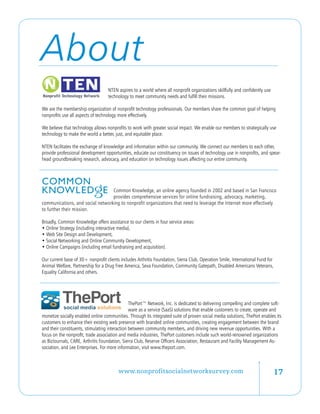 About
                                   NTEN aspires to a world where all nonprofit organizations skillfully and confidently use
                                   technology to meet community needs and fulfill their missions.

We are the membership organization of nonprofit technology professionals. Our members share the common goal of helping
nonprofits use all aspects of technology more effectively.

We believe that technology allows nonprofits to work with greater social impact. We enable our members to strategically use
technology to make the world a better, just, and equitable place.

NTEN facilitates the exchange of knowledge and information within our community. We connect our members to each other,
provide professional development opportunities, educate our constituency on issues of technology use in nonprofits, and spear-
head groundbreaking research, advocacy, and education on technology issues affecting our entire community.




                                  Common Knowledge, an online agency founded in 2002 and based in San Francisco
                                  provides comprehensive services for online fundraising, advocacy, marketing,
communications, and social networking to nonprofit organizations that need to leverage the Internet more effectively
to further their mission.

Broadly, Common Knowledge offers assistance to our clients in four service areas:
• Online Strategy (including interactive media),
• Web Site Design and Development,
• Social Networking and Online Community Development,
• Online Campaigns (including email fundraising and acquisition).

Our current base of 30+ nonprofit clients includes Arthritis Foundation, Sierra Club, Operation Smile, International Fund for
Animal Welfare, Partnership for a Drug Free America, Seva Foundation, Community Gatepath, Disabled Americans Veterans,
Equality California and others.




                                                ThePort™ Network, Inc. is dedicated to delivering compelling and complete soft-
                                                ware as a service (SaaS) solutions that enable customers to create, operate and
monetize socially enabled online communities. Through its integrated suite of proven social media solutions, ThePort enables its
customers to enhance their existing web presence with branded online communities, creating engagement between the brand
and their constituents, stimulating interaction between community members, and driving new revenue opportunities. With a
focus on the nonprofit, trade association and media industries, ThePort customers include such world-renowned organizations
as BizJournals, CARE, Arthritis Foundation, Sierra Club, Reserve Officers Association, Restaurant and Facility Management As-
sociation, and Lee Enterprises. For more information, visit www.theport.com.

 

                                         www.nonprofitsocialnetworksurvey.com                                                   17
 