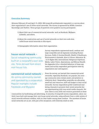 Executive Summary

Between February 20 and April 15, 2009, 980 nonprofit professionals responded to a survey about
their organization’s use of online social networks. The survey is sponsored by NTEN, Common
Knowledge and ThePort. Three groups of questions were posed to survey participants:

        1) About their use of commercial social networks such as Facebook, MySpace,
           LinkedIn, and others.

        2) About the construction and use of social networks on their own web sites,
           called house social networks in this report.

        3) Demographic information about their organization.

                                              Survey respondents represented small, medium and
                                              large nonprofits and all segments including Human
house social network –                        Services, Public  Societal Benefit, Health  Healthcare,
Social networking community                   Environment  Animals, Arts  Culture, Education (K
                                              -12  Higher Ed), International, Religious  Spiritual,
built on a nonprofit’s own web                Media, Labor Union, Associations, and Mutual Benefit.
site. Term derived from direct                See Appendix A for a detailed definition of these seg-
                                              ments and survey respondent participation rates by
mail house lists.
                                              organization size and segment.


commercial social network –                   From the survey, we learned that commercial social
                                              networks, especially Facebook, are popular, but aver-
An online community owned                     age community sizes remain small, and presence is
and operated by a corporation.                relatively short. Responding nonprofits are allocating
                                              small but real resources, staff and budget to their social
Popular examples include                      networks. Survey respondents prefer traditional mar-
Facebook and Myspace                          keting channels to promote their social networks but
                                              are experimenting with new social media channels. For
                                              now, there is very little real revenue generated on these
communities via fundraising and advertising. A minority of nonprofit survey respondents, about one
third, have built and manage their own house social networks, using software from a wide variety of
social network software vendors, with no clear leader among these vendors. The members of house
social networks are as yet, with just a few exceptions, still relatively small as well.




                                  www.nonprofitsocialnetworksurvey.com                               
 