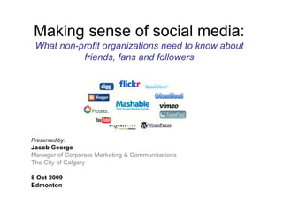 Making sense of social media: What non-profit organizations need to know about friends, fans and followers Presented by: Jacob George Manager of Corporate Marketing & Communications The City of Calgary  twitter.com/jacobgeorge Linkedin: Jacob George Presented to: Persons with Developmental Disabilities Board Annual Governance Forum Edmonton, 8 Oct 2009 