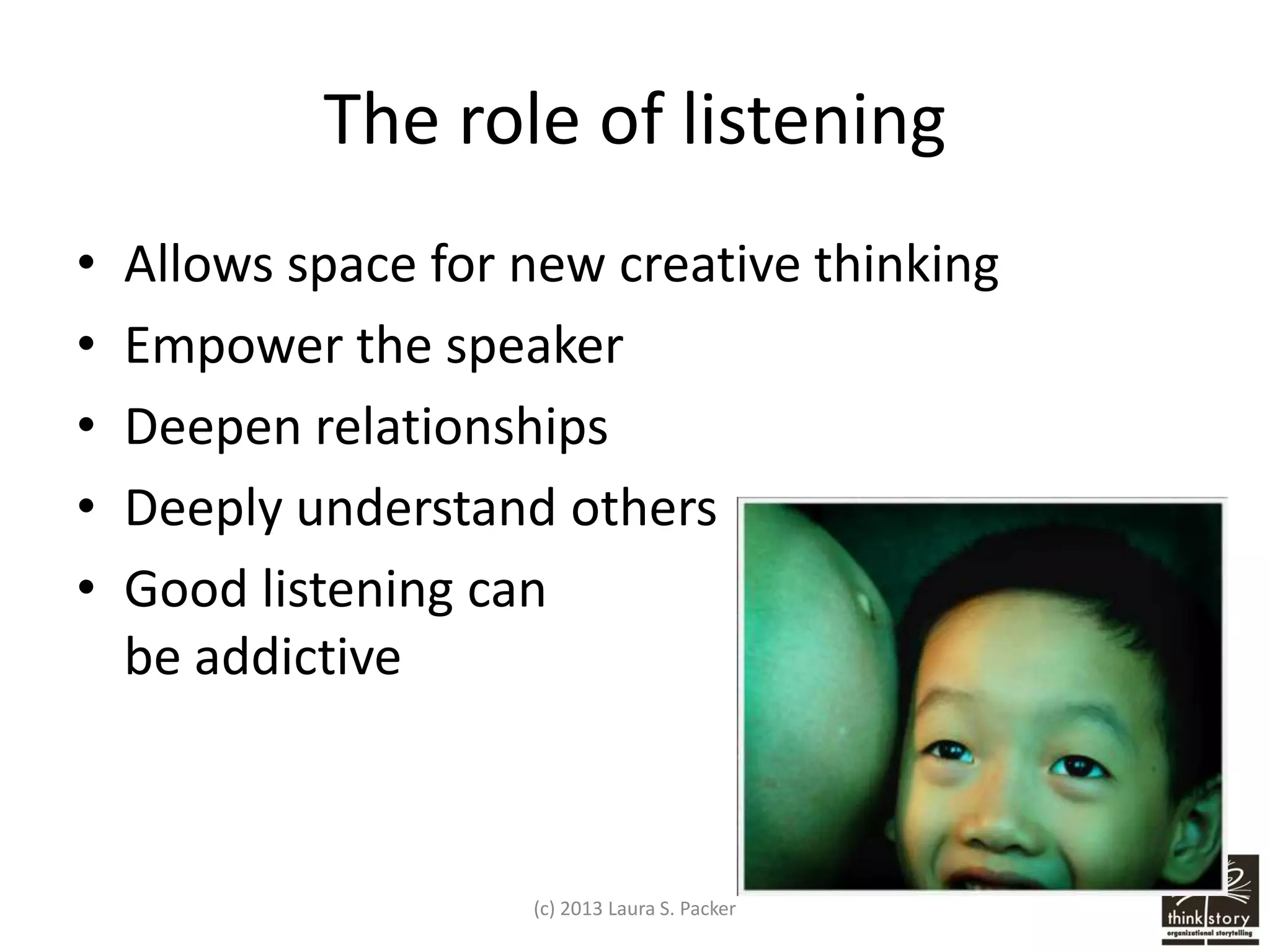 The role of listening
•
•
•
•
•

Allows space for new creative thinking
Empower the speaker
Deepen relationships
Deeply understand others
Good listening can
be addictive

(c) 2013 Laura S. Packer

 
