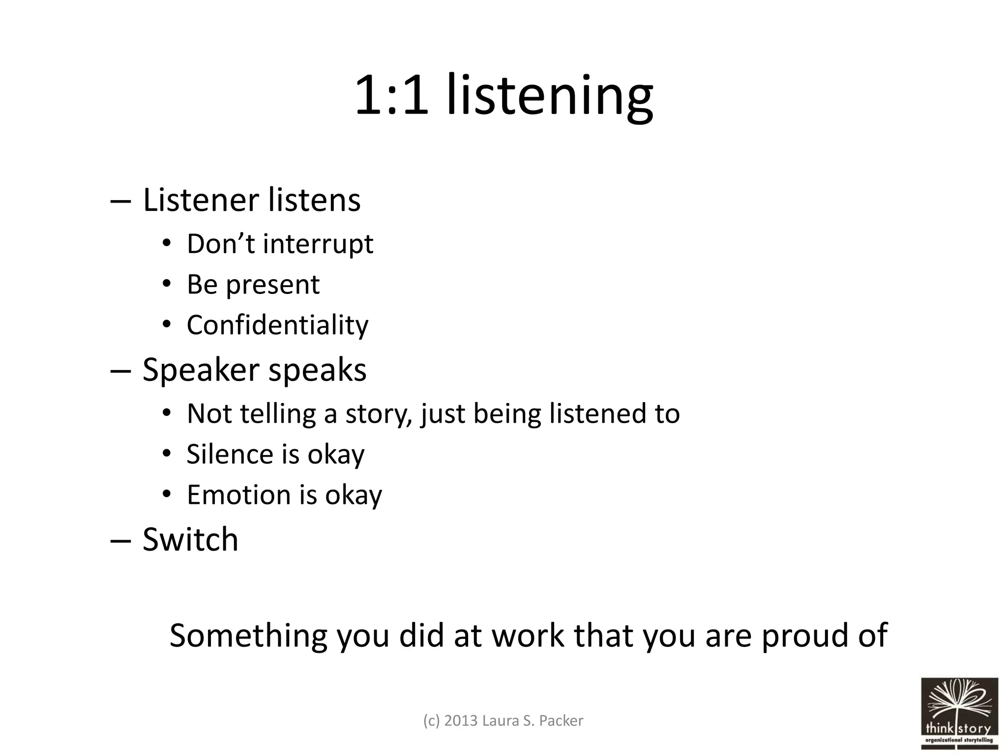 1:1 listening
– Listener listens
• Don’t interrupt
• Be present
• Confidentiality

– Speaker speaks
• Not telling a story, just being listened to
• Silence is okay
• Emotion is okay

– Switch
Something you did at work that you are proud of
(c) 2013 Laura S. Packer

 