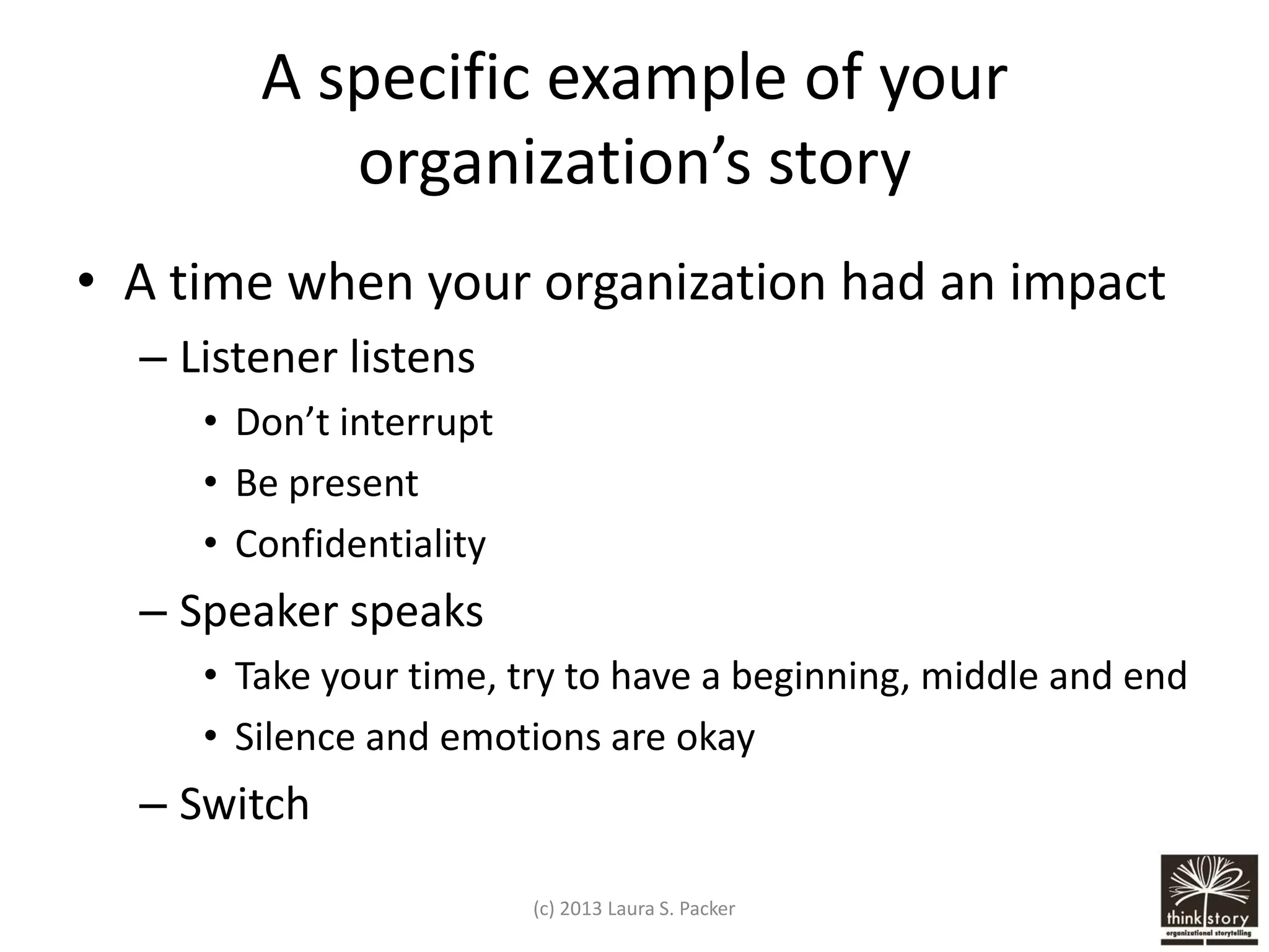 A specific example of your
organization’s story
• A time when your organization had an impact
– Listener listens
• Don’t interrupt
• Be present
• Confidentiality

– Speaker speaks
• Take your time, try to have a beginning, middle and end
• Silence and emotions are okay

– Switch
(c) 2013 Laura S. Packer

 