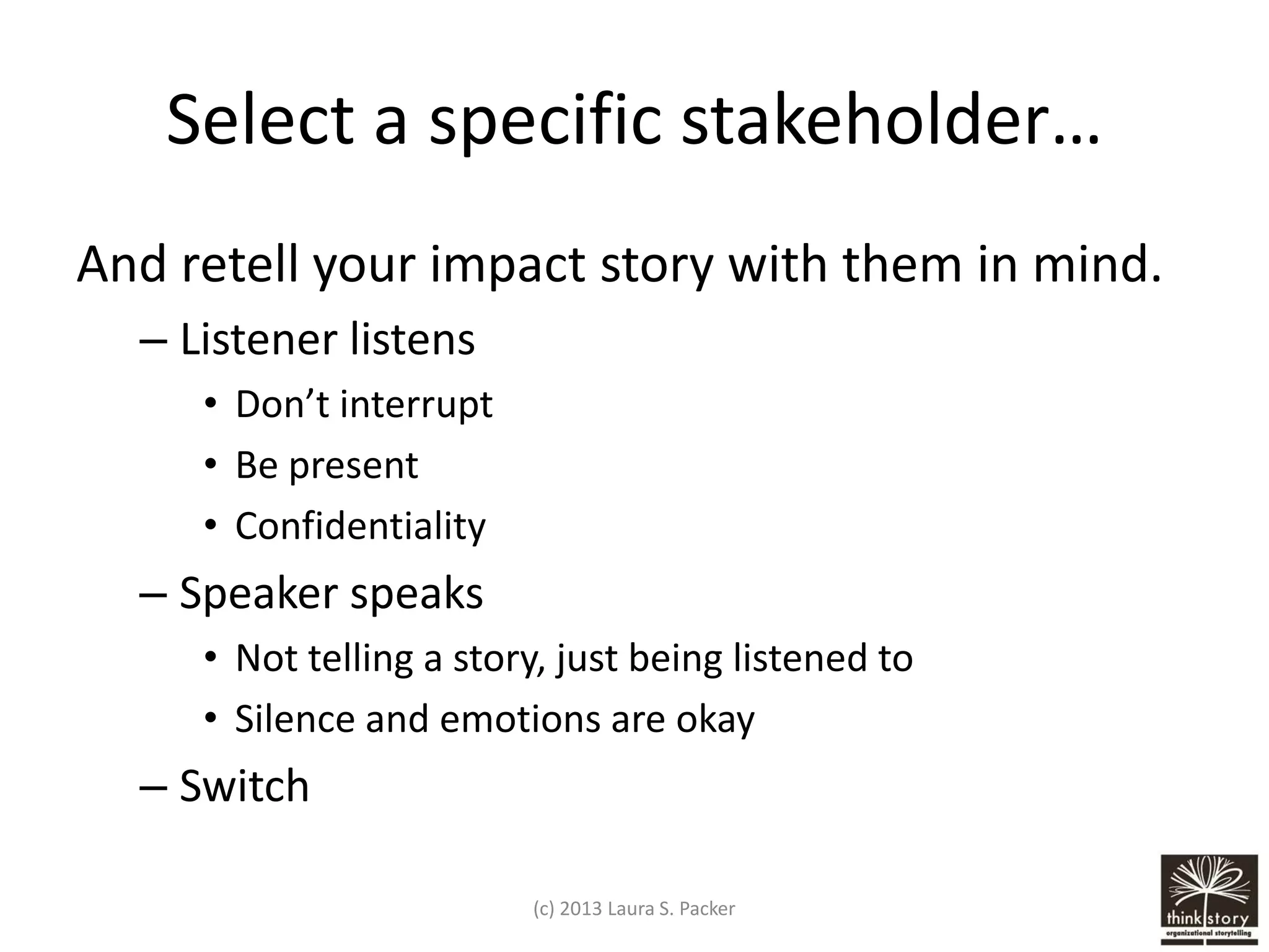 Select a specific stakeholder…
And retell your impact story with them in mind.
– Listener listens
• Don’t interrupt
• Be present
• Confidentiality

– Speaker speaks
• Not telling a story, just being listened to
• Silence and emotions are okay

– Switch
(c) 2013 Laura S. Packer

 