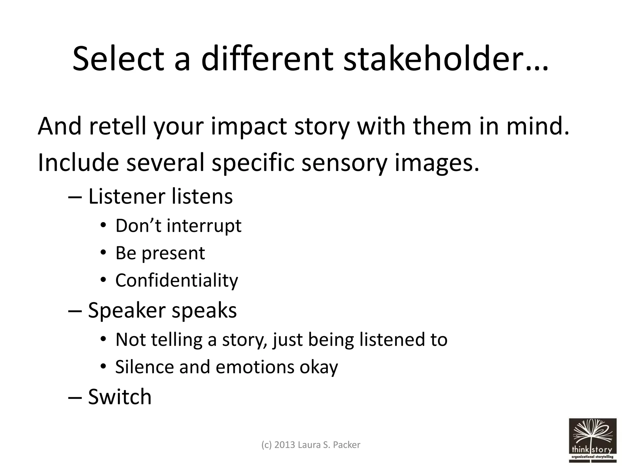 Select a different stakeholder…
And retell your impact story with them in mind.
Include several specific sensory images.
– Listener listens
• Don’t interrupt
• Be present
• Confidentiality

– Speaker speaks
• Not telling a story, just being listened to
• Silence and emotions okay

– Switch
(c) 2013 Laura S. Packer

 