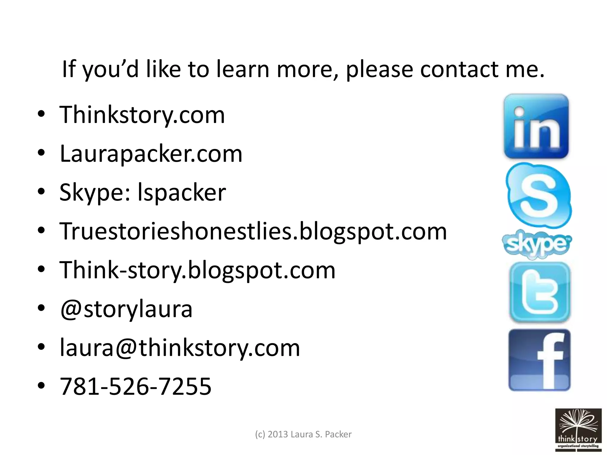 If you’d like to learn more, please contact me.

•
•
•
•
•
•
•
•

Thinkstory.com
Laurapacker.com
Skype: lspacker
Truestorieshonestlies.blogspot.com
Think-story.blogspot.com
@storylaura
laura@thinkstory.com
781-526-7255
(c) 2013 Laura S. Packer

 