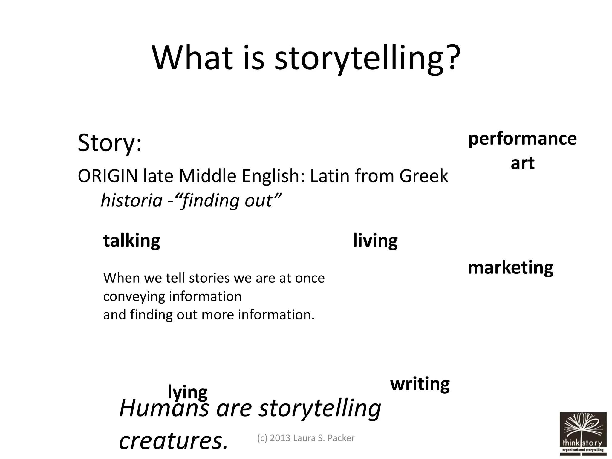 What is storytelling?
Story:
ORIGIN late Middle English: Latin from Greek
historia -“finding out”
talking

performance
art

living

marketing

When we tell stories we are at once
conveying information
and finding out more information.

writing

lying

Humans are storytelling
creatures.
(c) 2013 Laura S. Packer

 