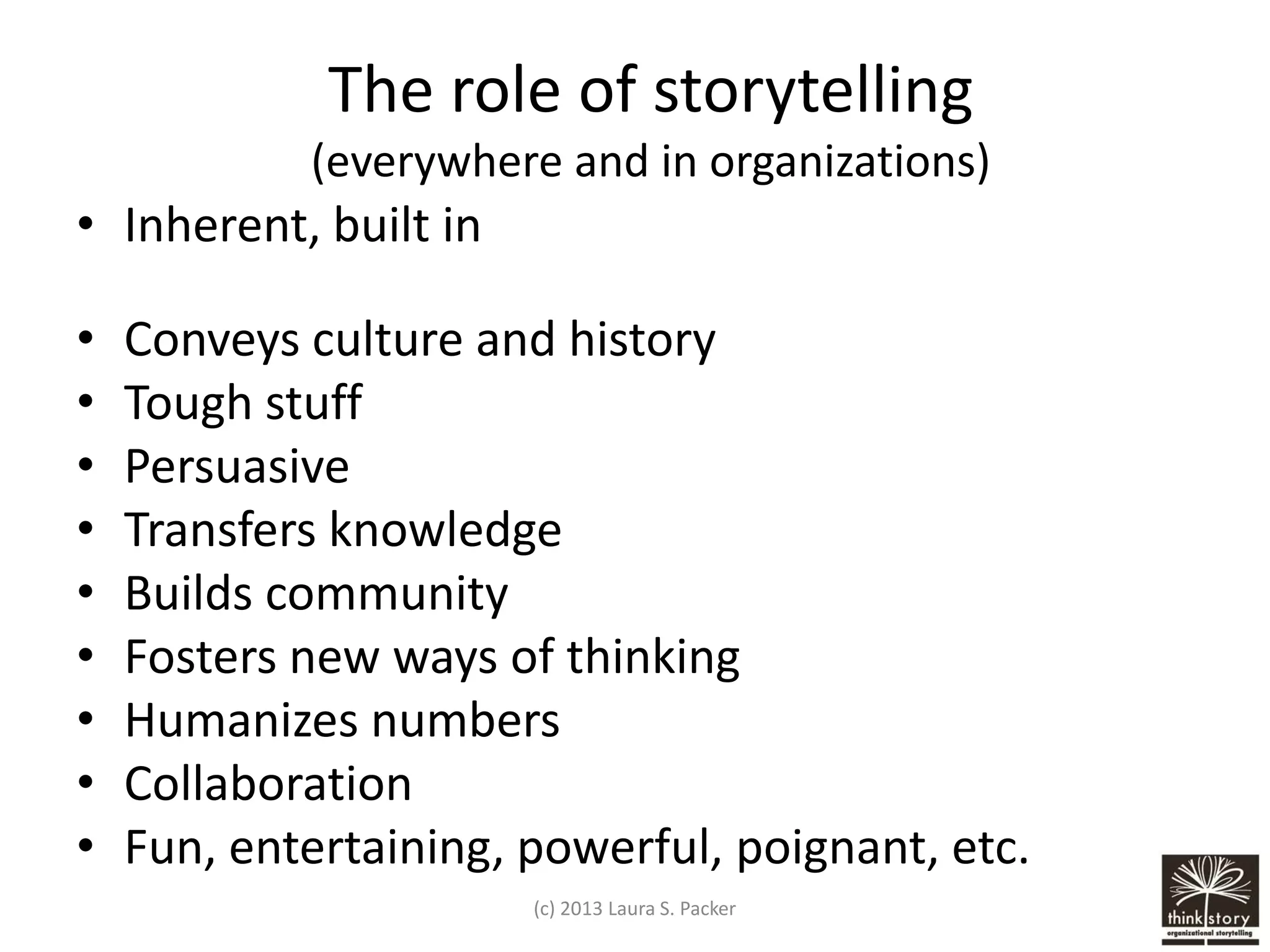 The role of storytelling
(everywhere and in organizations)

• Inherent, built in

•
•
•
•
•
•
•
•
•

Conveys culture and history
Tough stuff
Persuasive
Transfers knowledge
Builds community
Fosters new ways of thinking
Humanizes numbers
Collaboration
Fun, entertaining, powerful, poignant, etc.
(c) 2013 Laura S. Packer

 