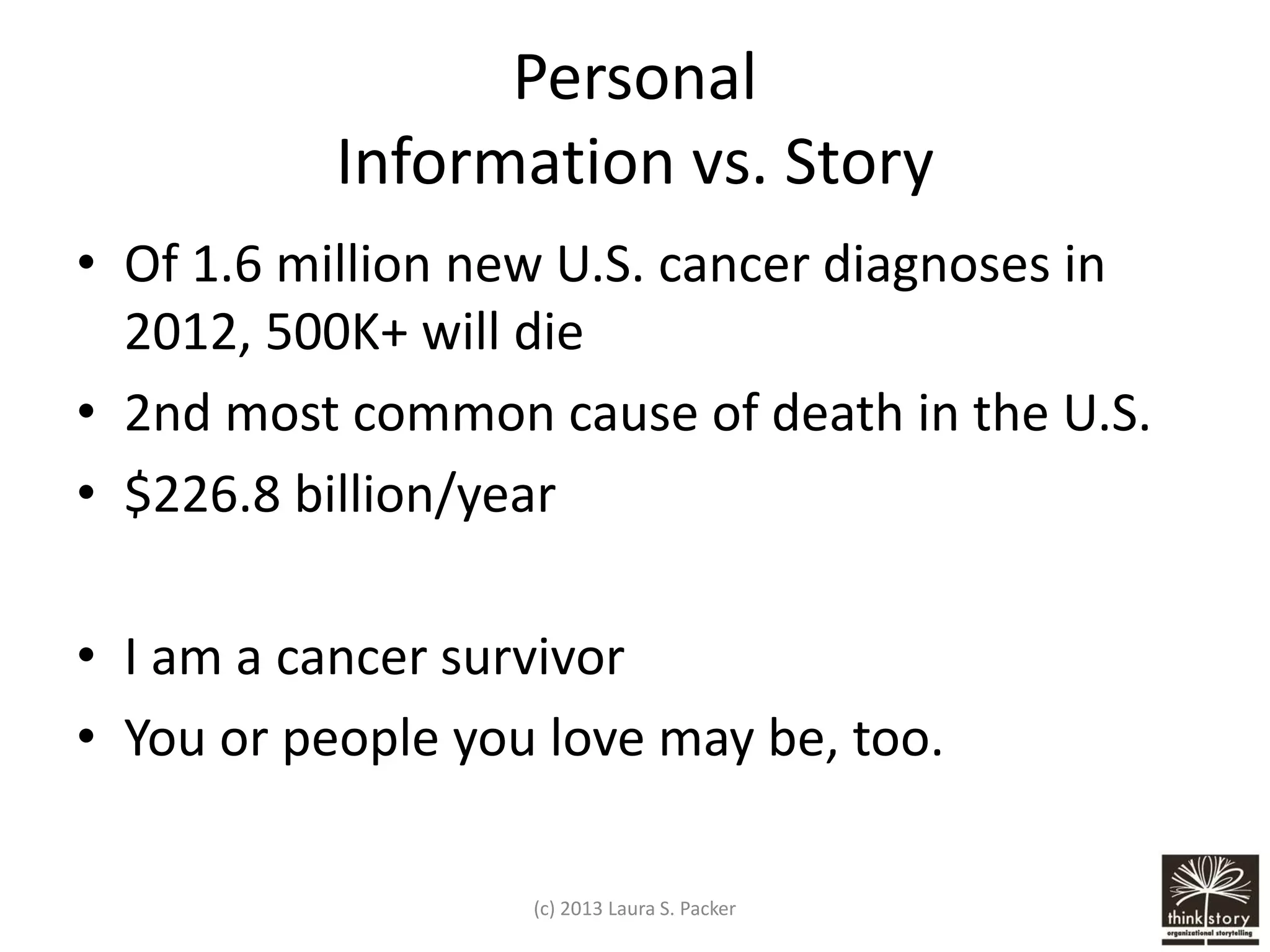 Personal
Information vs. Story
• Of 1.6 million new U.S. cancer diagnoses in
2012, 500K+ will die
• 2nd most common cause of death in the U.S.
• $226.8 billion/year
• I am a cancer survivor
• You or people you love may be, too.
(c) 2013 Laura S. Packer

 