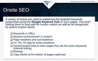 Onsite SEO
A variety of tactics are used to implement the targeted keywords
researched using the Google Keyword Tool on your pages. The trick?
Getting them to read well for human visitors as well as be recognized
by search engine robots.
 Keywords in URLs
 Keyword enhancement in content
 Page headlines and sub-headlines
 H1, H2, H3 tags for those headlines
 Content-based links to other pages that use the same keywords
(internal linking)
 Sitemap
 Copy blocks at the bottom of pages (optional)
 