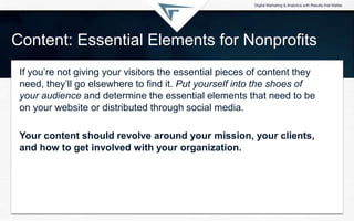 Content: Essential Elements for Nonprofits
If you’re not giving your visitors the essential pieces of content they
need, they’ll go elsewhere to find it. Put yourself into the shoes of
your audience and determine the essential elements that need to be
on your website or distributed through social media.
Your content should revolve around your mission, your clients,
and how to get involved with your organization.
 