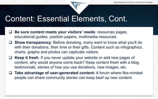 Content: Essential Elements, Cont.
 Be sure content meets your visitors’ needs: resources pages,
educational guides, position papers, multimedia resources.
 Show transparency: Before donating, many want to know what you’ll do
with their donations, their time or their gifts. Content such as infographics,
charts, graphs and photos can captivate visitors.
 Keep it fresh. If you never update your website or add new pages of
content, why would anyone come back? Keep content fresh with a blog,
testimonials, stories of how you use donations, new images, etc.
 Take advantage of user-generated content: A forum where like-minded
people can share community stories can keep beef up new content.
 