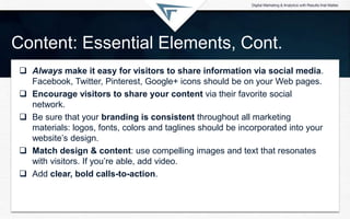 Content: Essential Elements, Cont.
 Always make it easy for visitors to share information via social media.
Facebook, Twitter, Pinterest, Google+ icons should be on your Web pages.
 Encourage visitors to share your content via their favorite social
network.
 Be sure that your branding is consistent throughout all marketing
materials: logos, fonts, colors and taglines should be incorporated into your
website’s design.
 Match design & content: use compelling images and text that resonates
with visitors. If you’re able, add video.
 Add clear, bold calls-to-action.
 
