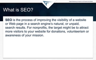 What is SEO?
SEO is the process of improving the visibility of a website
or Web page in a search engine’s natural, or unpaid,
search results. For nonprofits, the target might be to attract
more visitors to your website for donations, volunteerism or
awareness of your mission.
 