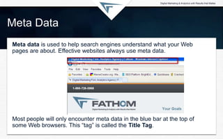 Meta Data
Meta data is used to help search engines understand what your Web
pages are about. Effective websites always use meta data.
Most people will only encounter meta data in the blue bar at the top of
some Web browsers. This “tag” is called the Title Tag.
 