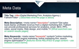 Meta Data
Title Tag: <title>Digital Marketing Firm, Analytics Agency |
Fathom</title> [ Describes what the page is about]
Meta Description: <meta name="description" content="Get sales
leads &amp; profitable revenue from a digital marketing firm. Fathom
can provide professional services for analytics, email, SEO, PPC,
video, social media, Web design, and mobile."/> [What searchers see
on search results pages]
Meta Keywords: <meta name="keywords" content="online marketing,
seo firm, search engine marketing, online marketing firm, search
engine optimization"/> [features words RELATED to page content – use
between 3 and 5 terms]
 