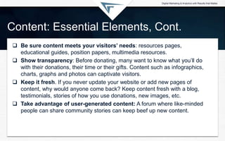 Content: Essential Elements, Cont.
 Be sure content meets your visitors’ needs: resources pages,
educational guides, posi...