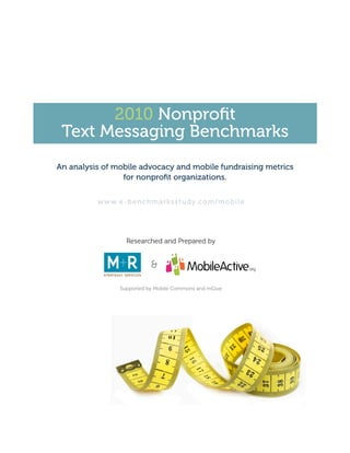 2010 Nonprofit
 Text Messaging Benchmarks
An analysis of mobile advocacy and mobile fundraising metrics
                 for nonprofit organizations.


          w w w. e - b e n c h m a r k s s t u d y. c o m / m o b i l e




                     Researched and Prepared by


                                &

                   Supported by Mobile Commons and mGive
 