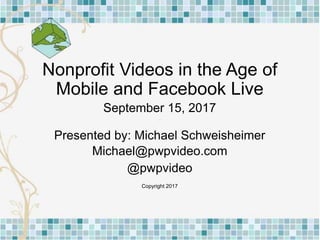 Nonprofit Videos in the Age of
Mobile and Facebook Live
September 15, 2017
Presented by: Michael Schweisheimer
Michael@pwpvideo.com
@pwpvideo
Copyright 2017
 