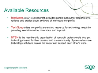 Available Resources Idealware,  a 501(c)3 nonprofit, provides candid Consumer-Reports-style reviews and articles about software of interest to nonprofits. TechSoup   offers nonprofits a one-stop resource for technology needs by providing free information, resources, and support. NTEN   is the membership organization of nonprofit professionals who put technology to use for their causes, and is a community of peers who share technology solutions across the sector and support each other’s work. 