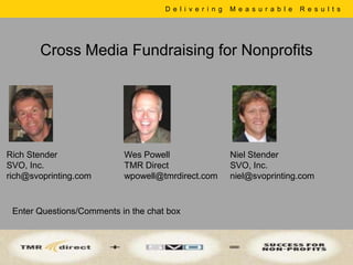 D e l i v e r i n g   M e a s u r a b l e   R e s u l t s




       Cross Media Fundraising for Nonprofits




Rich Stender               Wes Powell                      Niel Stender
SVO, Inc.                  TMR Direct                      SVO, Inc.
rich@svoprinting.com       wpowell@tmrdirect.com           niel@svoprinting.com


 Enter Questions/Comments in the chat box
 