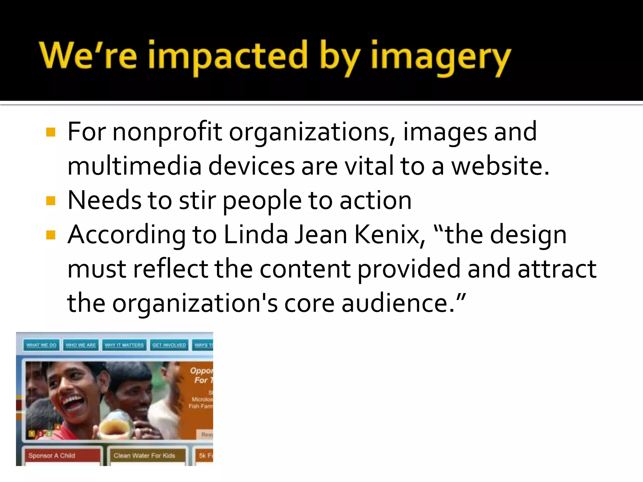 We’re impacted by imagery For nonprofit organizations, images and multimedia devices are vital to a website.Needs to stir people to action According to Linda Jean Kenix, “the design must reflect the content provided and attract the organization&apos;s core audience.”