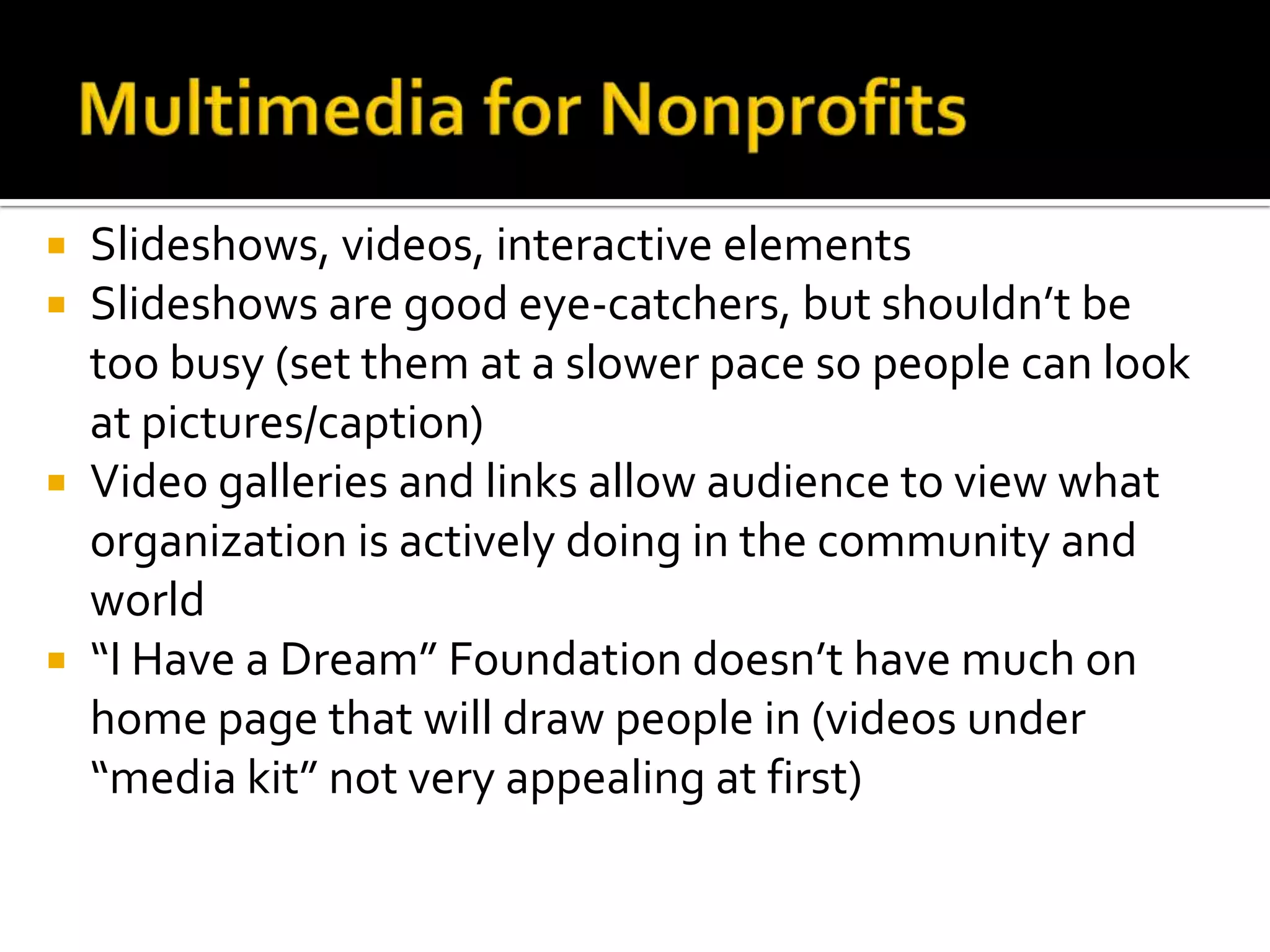Multimedia for NonprofitsSlideshows, videos, interactive elementsSlideshows are good eye-catchers, but shouldn’t be too busy (set them at a slower pace so people can look at pictures/caption)Video galleries and links allow audience to view what organization is actively doing in the community and world “I Have a Dream” Foundation doesn’t have much on home page that will draw people in (videos under “media kit” not very appealing at first) 