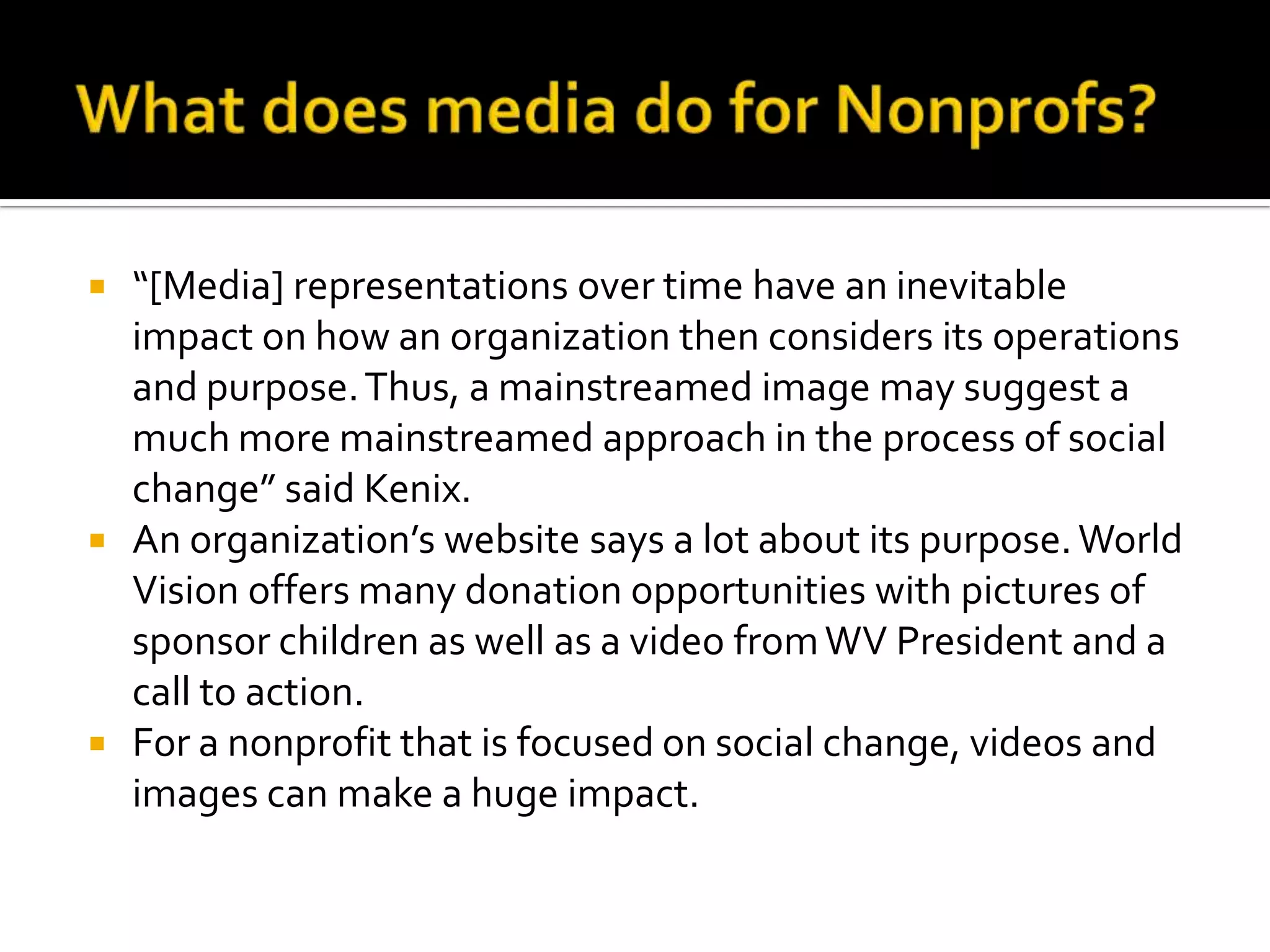 What does media do for Nonprofs? “[Media] representations over time have an inevitable impact on how an organization then considers its operations and purpose. Thus, a mainstreamed image may suggest a much more mainstreamed approach in the process of social change” said Kenix. An organization’s website says a lot about its purpose. World Vision offers many donation opportunities with pictures of sponsor children as well as a video from WV President and a call to action. For a nonprofit that is focused on social change, videos and images can make a huge impact. 