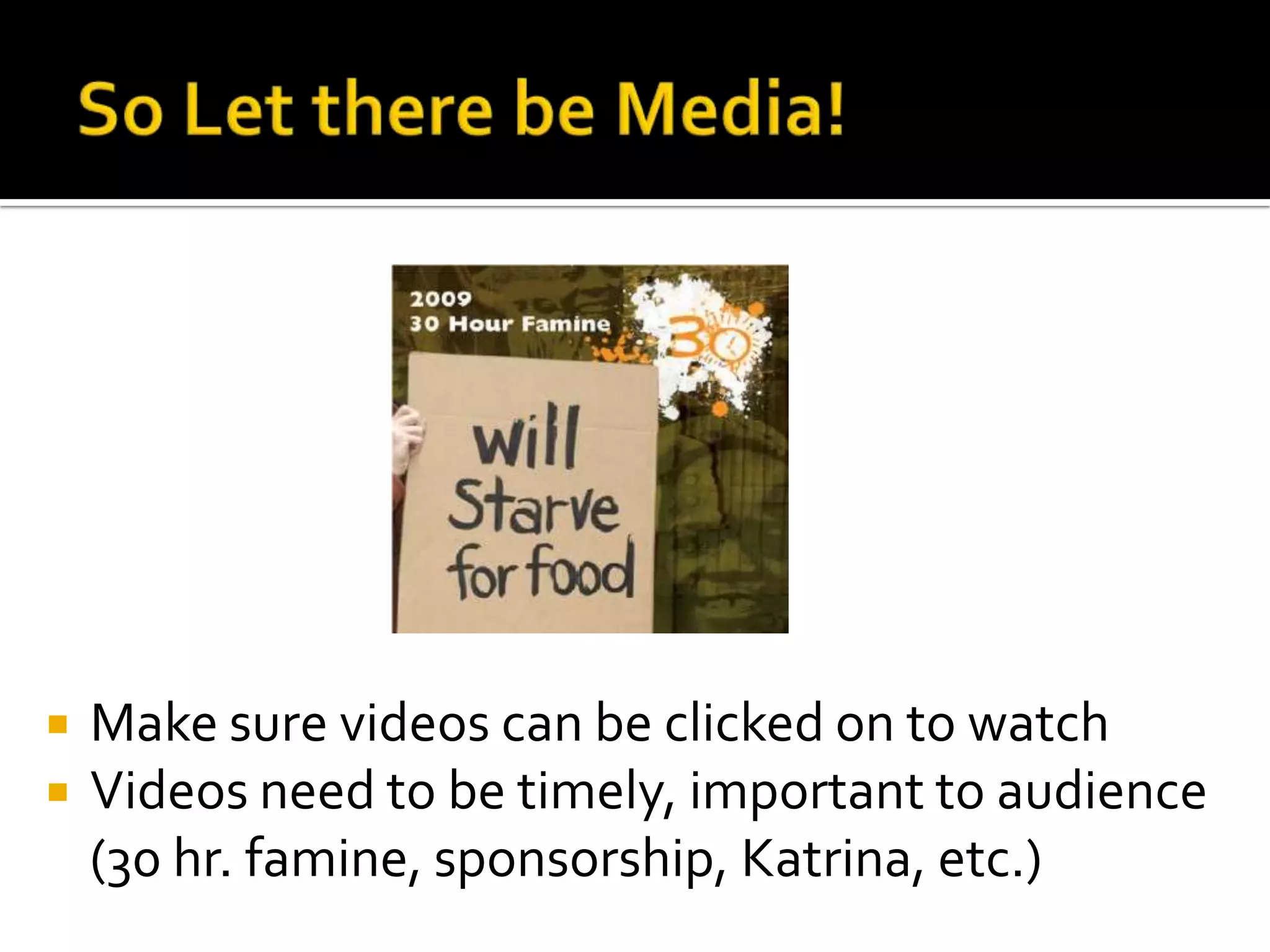 So Let there be Media! Make sure videos can be clicked on to watchVideos need to be timely, important to audience (30 hr. famine, sponsorship, Katrina, etc.) 