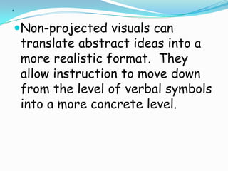 .Non-projected visuals can translate abstract ideas into a more realistic format.  They allow instruction to move down from the level of verbal symbols into a more concrete level. 