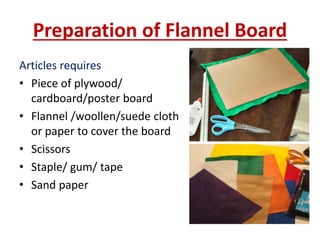 Preparation of Flannel Board
Articles requires
• Piece of plywood/
cardboard/poster board
• Flannel /woollen/suede cloth
or paper to cover the board
• Scissors
• Staple/ gum/ tape
• Sand paper
 