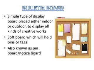 • Simple type of display
board placed either indoor
or outdoor, to display all
kinds of creative works
• Soft board which will hold
pins or tags
• Also known as pin
board/notice board
 