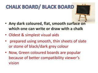 • Any dark coloured, flat, smooth surface on
which one can write or draw with a chalk
• Oldest & simplest visual aids
• prepared using smooth, thin sheets of slate
or stone of black/dark grey colour
• Now, Green coloured boards are popular
because of better compatibility viewer’s
vision
 