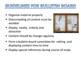  Organize material properly
 Overcrowding of content must be
avoided
 Display neatly, orderly and
attractive
 Content should be change regularly
 Form a bulletin board committee for editing and
displaying content time to time
 Display special references during course of study
 