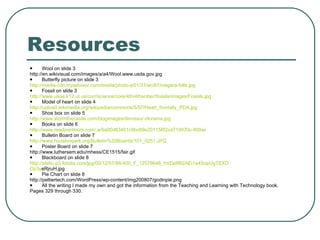 Resources Wool on slide 3 http://en.wikivisual.com/images/a/a4/Wool.www.usda.gov.jpg Butterfly picture on slide 3 http://media-cdn.tripadvisor.com/media/photo-s/01/31/ac/87/niagara-falls.jpg Fossil on slide 3 http://www.usoe.k12.ut.us/curr/science/core/4th/4thsciber/fossils/images/Fossils.jpg Model of heart on slide 4 http://upload.wikimedia.org/wikipedia/commons/5/57/Heart_frontally_PDA.jpg Shoe box on slide 5 http://www.stormthecastle.com/blogimages/dinosaur-diorama.jpg Books on slide 6 http://www.readysetmom.com/.a/6a00d83451c9bc69e201156f2cd719970c-800wi Bulletin Board on slide 7 http://www.houstonpark.org/Bulletin%20Boards/101_0251.JPG Poster Board on slide 7 http://www.luthersem.edu/mhess/CE1515/fair.gif Blackboard on slide 8 http://static-p3.fotolia.com/jpg/00/12/57/86/400_F_12578646_hVDp9R2AEi1a4SopUgTEXD Op3y eRjruH.jpg Pie Chart on slide 8 http://peltiertech.com/WordPress/wp-content/img200807/godinpie.png All the writing I made my own and got the information from the Teaching and Learning with Technology book.  Pages 329 through 330. 