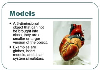 Models A 3-diminsional object that can not be brought into class, they are a smaller or larger version of the object.  Examples are globes, heart models, and solar system simulators. 