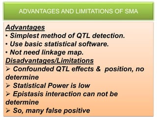 ADVANTAGES AND LIMITATIONS OF SMA
Advantages
• Simplest method of QTL detection.
• Use basic statistical software.
• Not need linkage map.
Disadvantages/Limitations
 Confounded QTL effects & position, no
determine
 Statistical Power is low
 Epistasis interaction can not be
determine
 So, many false positive
 