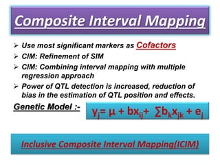 Composite Interval Mapping
 Use most significant markers as Cofactors
 CIM: Refinement of SIM
 CIM: Combining interval mapping with multiple
regression approach
 Power of QTL detection is increased, reduction of
bias in the estimation of QTL position and effects.
Genetic Model :-
yj= μ + bxij+ ∑bkxjk + ej
Inclusive Composite Interval Mapping(ICIM)
 