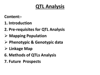 QTL Analysis
Content:-
1. Introduction
2. Pre-requisites for QTL Analysis
 Mapping Population
 Phenotypic & Genotypic data
 Linkage Map
6. Methods of QTLs Analysis
7. Future Prospects
 